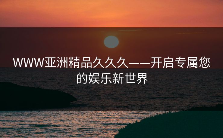 WWW亚洲精品久久久——开启专属您的娱乐新世界