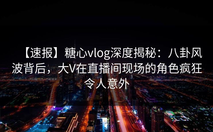 【速报】糖心vlog深度揭秘：八卦风波背后，大V在直播间现场的角色疯狂令人意外