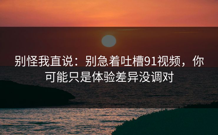 别怪我直说：别急着吐槽91视频，你可能只是体验差异没调对