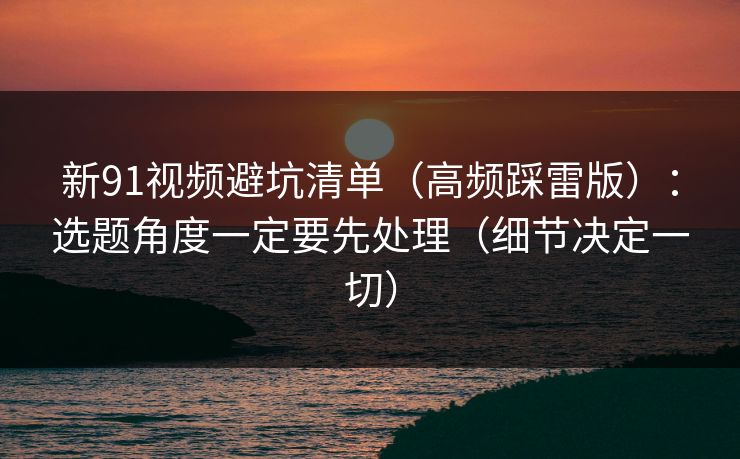 新91视频避坑清单（高频踩雷版）：选题角度一定要先处理（细节决定一切）