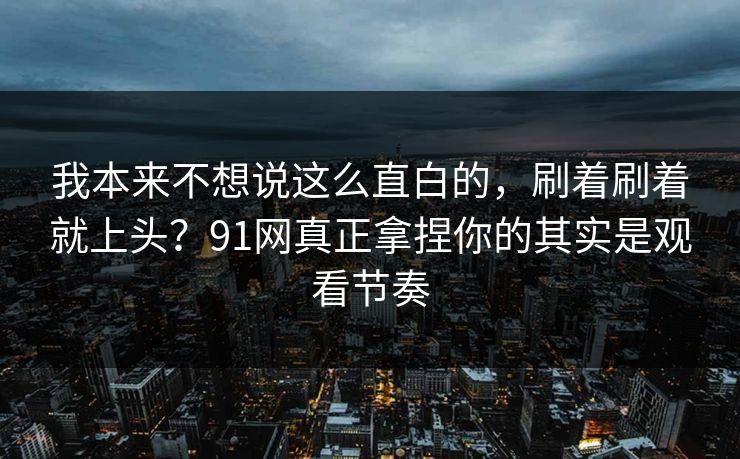 我本来不想说这么直白的，刷着刷着就上头？91网真正拿捏你的其实是观看节奏