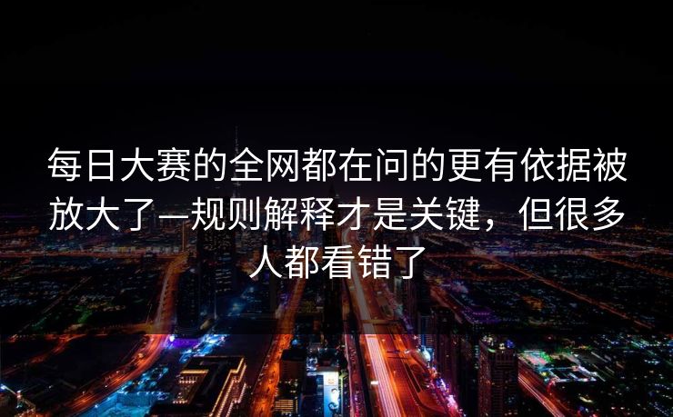每日大赛的全网都在问的更有依据被放大了—规则解释才是关键，但很多人都看错了