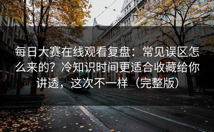 每日大赛在线观看复盘：常见误区怎么来的？冷知识时间更适合收藏给你讲透，这次不一样（完整版）