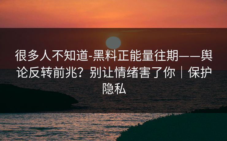 很多人不知道-黑料正能量往期——舆论反转前兆？别让情绪害了你｜保护隐私