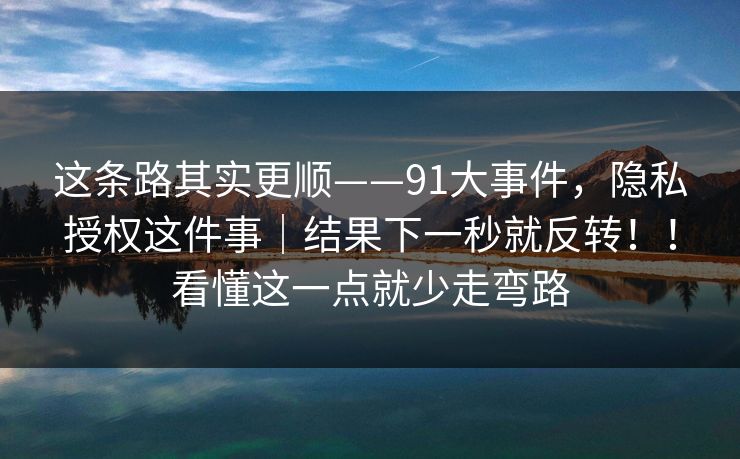 这条路其实更顺——91大事件，隐私授权这件事｜结果下一秒就反转！！看懂这一点就少走弯路