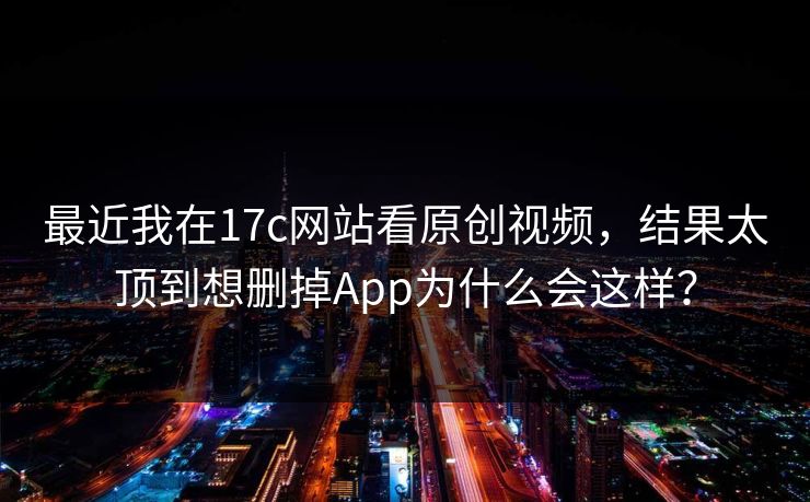 最近我在17c网站看原创视频，结果太顶到想删掉App为什么会这样？