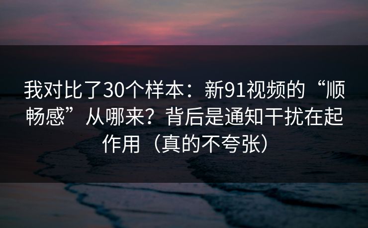 我对比了30个样本：新91视频的“顺畅感”从哪来？背后是通知干扰在起作用（真的不夸张）