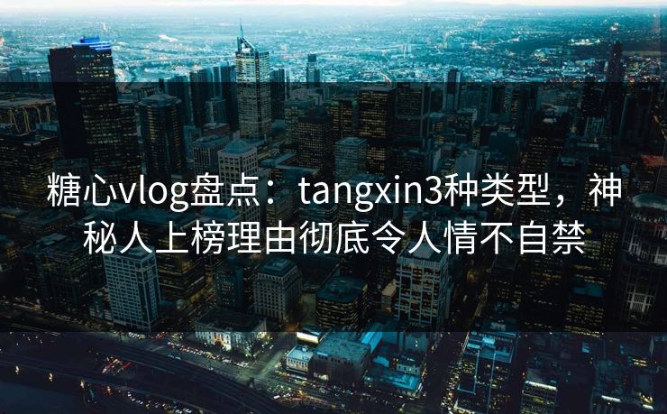 糖心vlog盘点：tangxin3种类型，神秘人上榜理由彻底令人情不自禁
