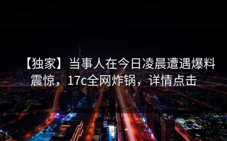 【独家】当事人在今日凌晨遭遇爆料震惊，17c全网炸锅，详情点击