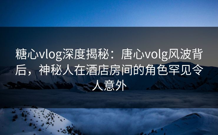 糖心vlog深度揭秘：唐心volg风波背后，神秘人在酒店房间的角色罕见令人意外