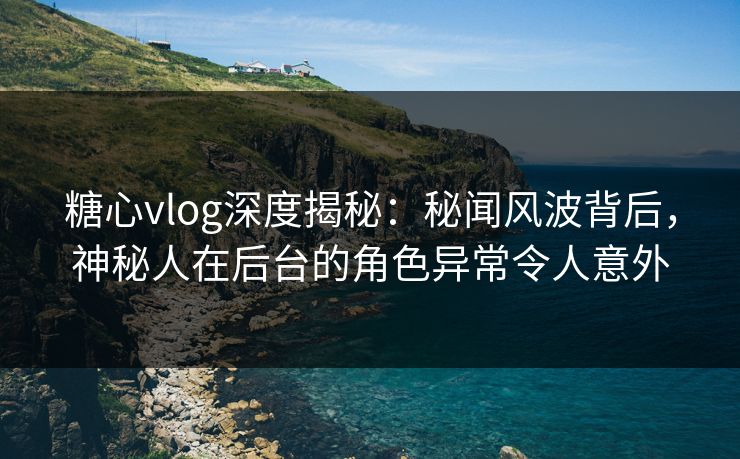 糖心vlog深度揭秘：秘闻风波背后，神秘人在后台的角色异常令人意外