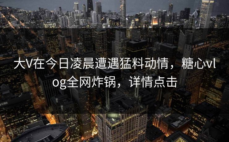 大V在今日凌晨遭遇猛料动情，糖心vlog全网炸锅，详情点击