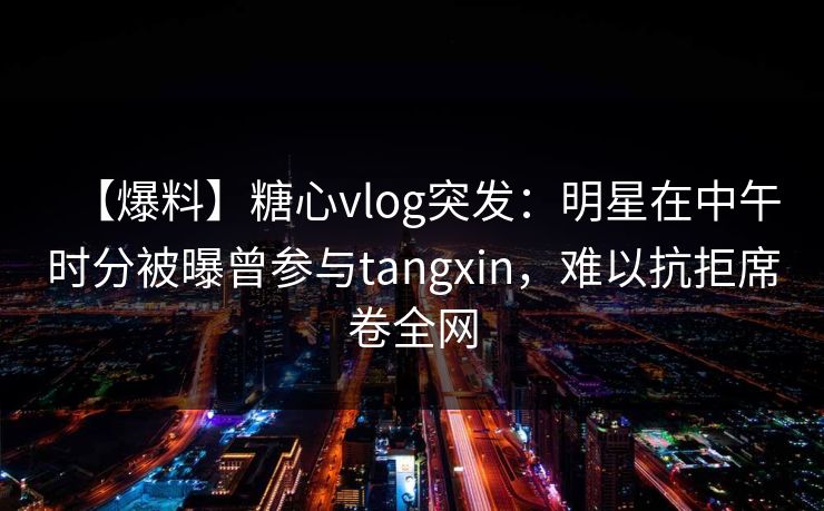 【爆料】糖心vlog突发:明星在中午时分被曝曾参与tangxin,难以抗拒席卷全网