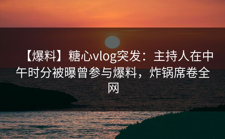 【爆料】糖心vlog突发：主持人在中午时分被曝曾参与爆料，炸锅席卷全网