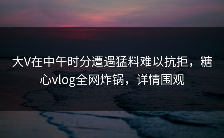 大V在中午时分遭遇猛料难以抗拒，糖心vlog全网炸锅，详情围观