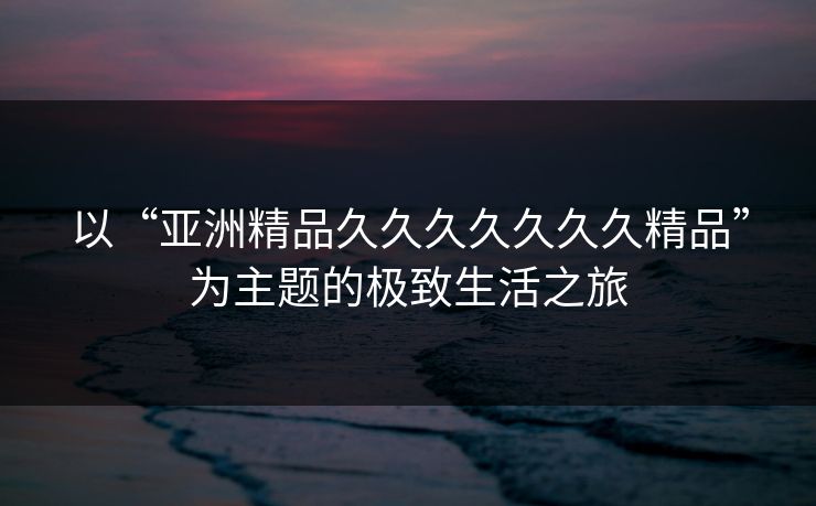 以“亚洲精品久久久久久久久精品”为主题的极致生活之旅