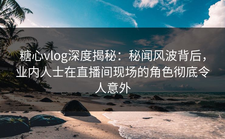 糖心vlog深度揭秘：秘闻风波背后，业内人士在直播间现场的角色彻底令人意外