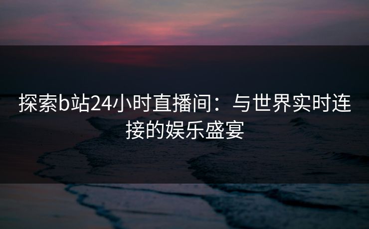 探索b站24小时直播间：与世界实时连接的娱乐盛宴
