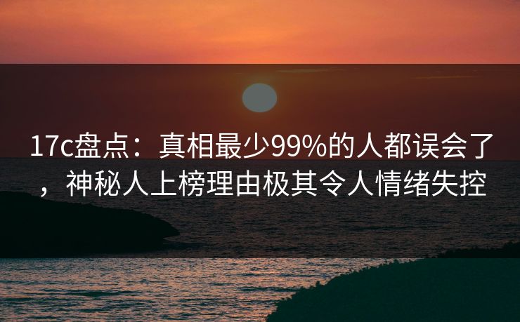 17c盘点：真相最少99%的人都误会了，神秘人上榜理由极其令人情绪失控