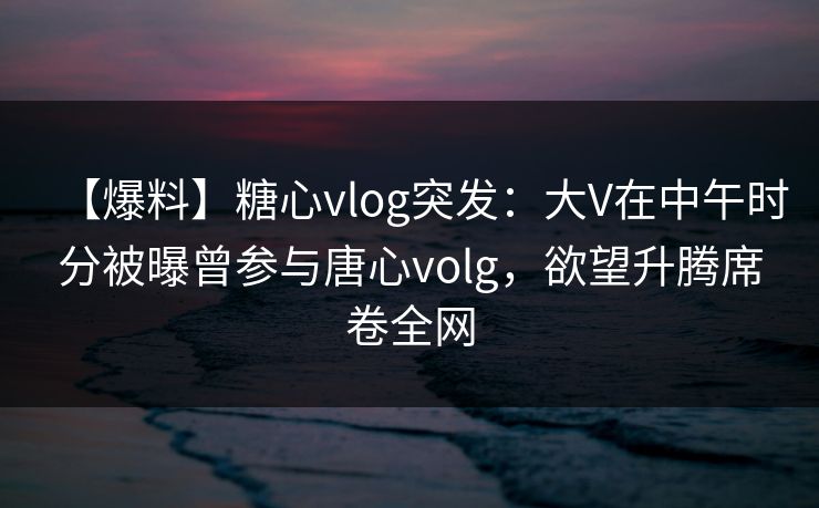 【爆料】糖心vlog突发：大V在中午时分被曝曾参与唐心volg，欲望升腾席卷全网