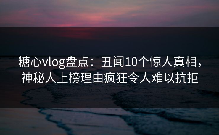 糖心vlog盘点：丑闻10个惊人真相，神秘人上榜理由疯狂令人难以抗拒