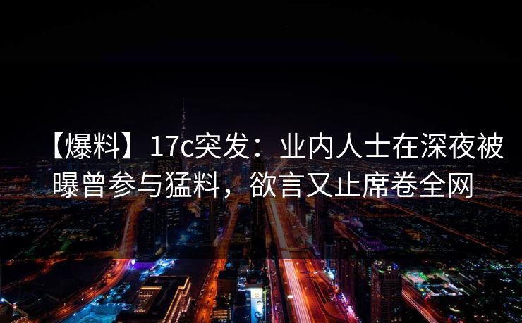 【爆料】17c突发:业内人士在深夜被曝曾参与猛料,欲言又止席卷全网 【爆料】17c突发:业内人士在深夜被曝曾参与猛料,欲言又止席卷全网