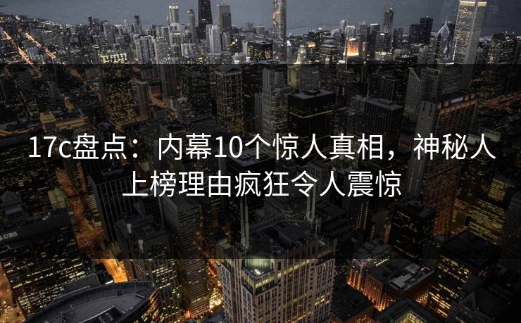 17c盘点:内幕10个惊人真相,神秘人上榜理由疯狂令人震惊 17c盘点:内幕10个惊人真相,神秘人上榜理由疯狂令人震惊