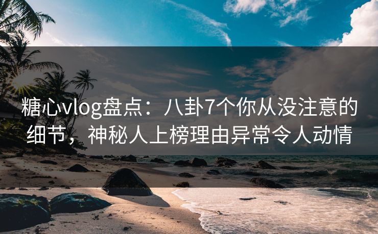糖心vlog盘点：八卦7个你从没注意的细节，神秘人上榜理由异常令人动情