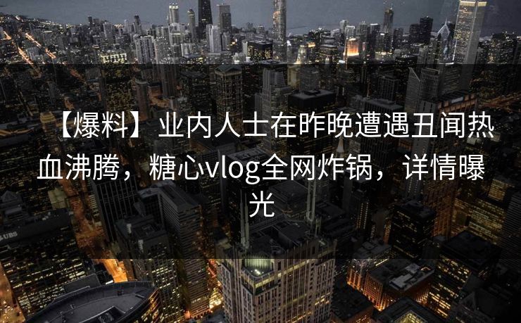 【爆料】业内人士在昨晚遭遇丑闻热血沸腾，糖心vlog全网炸锅，详情曝光