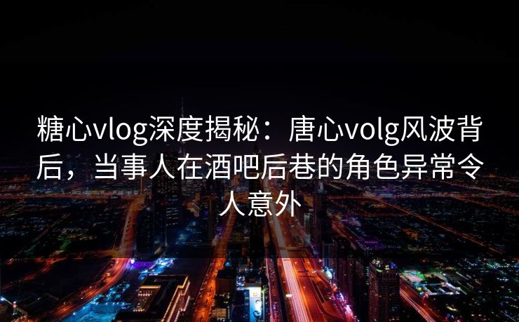 糖心vlog深度揭秘：唐心volg风波背后，当事人在酒吧后巷的角色异常令人意外