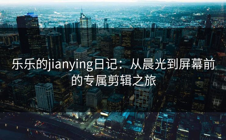 乐乐的jianying日记:从晨光到屏幕前的专属剪辑之旅 乐乐的jianying日记:从晨光到屏幕前的专属剪辑之旅