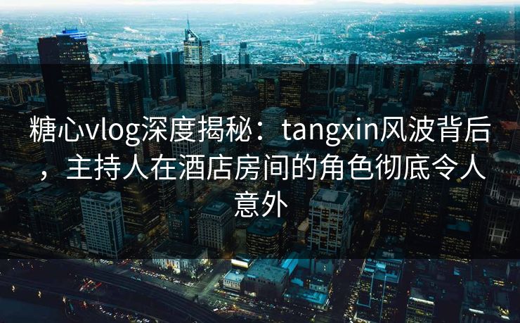 糖心vlog深度揭秘：tangxin风波背后，主持人在酒店房间的角色彻底令人意外
