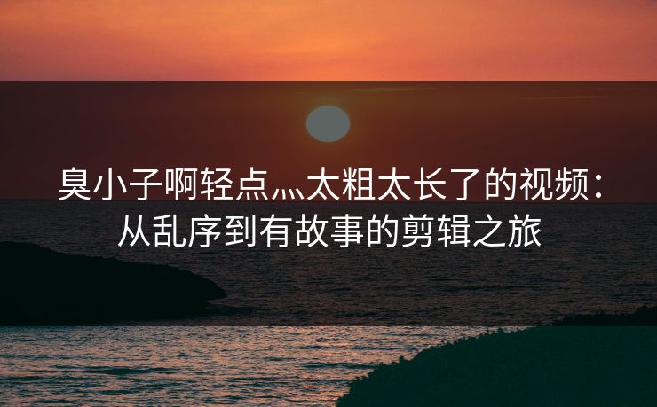 臭小子啊轻点灬太粗太长了的视频:从乱序到有故事的剪辑之旅 臭小子啊轻点灬太粗太长了的视频:从乱序到有故事的剪辑之旅