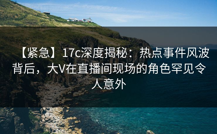 【紧急】17c深度揭秘：热点事件风波背后，大V在直播间现场的角色罕见令人意外
