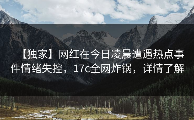 【独家】网红在今日凌晨遭遇热点事件情绪失控，17c全网炸锅，详情了解