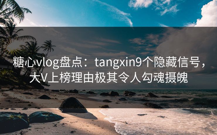 糖心vlog盘点：tangxin9个隐藏信号，大V上榜理由极其令人勾魂摄魄