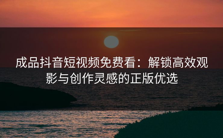 成品抖音短视频免费看：解锁高效观影与创作灵感的正版优选