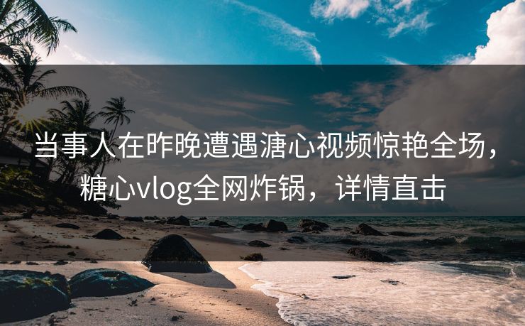 当事人在昨晚遭遇溏心视频惊艳全场，糖心vlog全网炸锅，详情直击