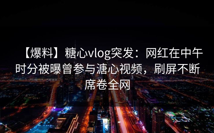 【爆料】糖心vlog突发:网红在中午时分被曝曾参与溏心视频,刷屏不断席卷全网 【爆料】糖心vlog突发:网红在中午时分被曝曾参与溏心视频,刷屏不断席卷全网