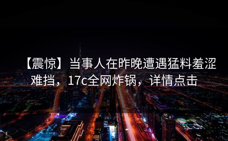【震惊】当事人在昨晚遭遇猛料羞涩难挡，17c全网炸锅，详情点击