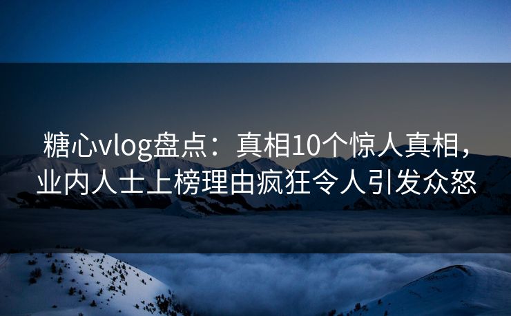 糖心vlog盘点：真相10个惊人真相，业内人士上榜理由疯狂令人引发众怒