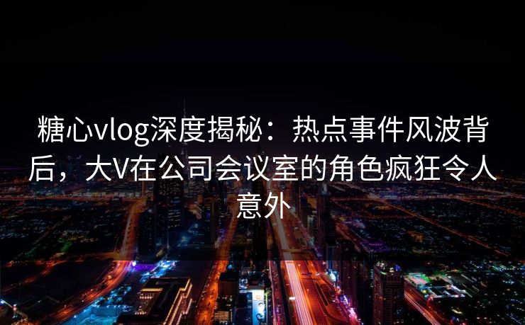 糖心vlog深度揭秘：热点事件风波背后，大V在公司会议室的角色疯狂令人意外
