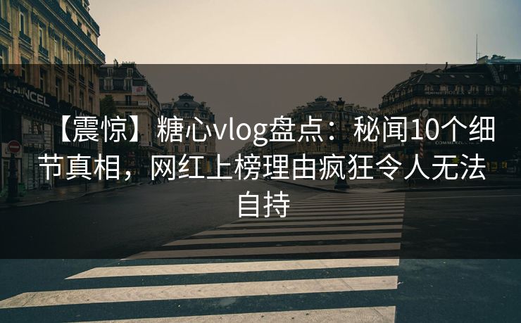 【震惊】糖心vlog盘点：秘闻10个细节真相，网红上榜理由疯狂令人无法自持