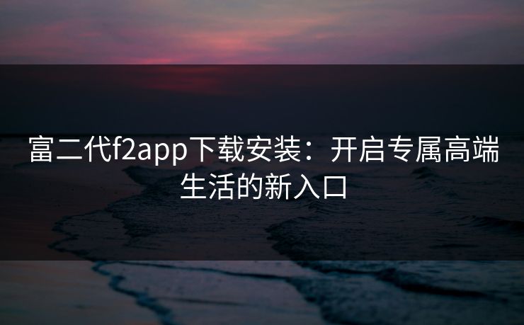 富二代f2app下载安装：开启专属高端生活的新入口