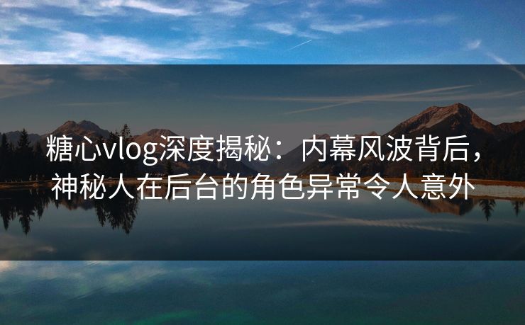 糖心vlog深度揭秘：内幕风波背后，神秘人在后台的角色异常令人意外