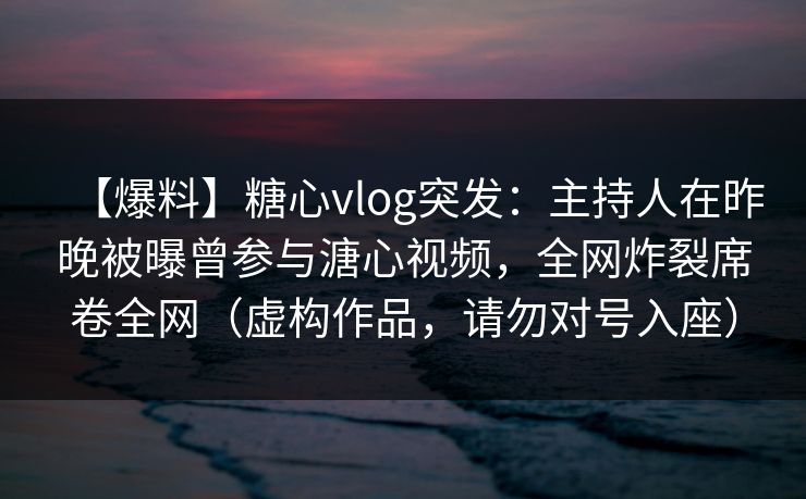 【爆料】糖心vlog突发:主持人在昨晚被曝曾参与溏心视频,全网炸裂席卷全网(虚构作品,请勿对号入座) 【爆料】糖心vlog突发:主持人在昨晚被曝曾参与溏心视频,全网炸裂席卷全网(虚构作品,请勿对号入座)