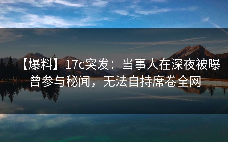 【爆料】17c突发：当事人在深夜被曝曾参与秘闻，无法自持席卷全网