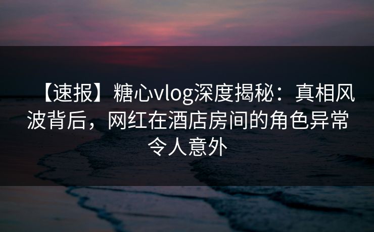 【速报】糖心vlog深度揭秘：真相风波背后，网红在酒店房间的角色异常令人意外