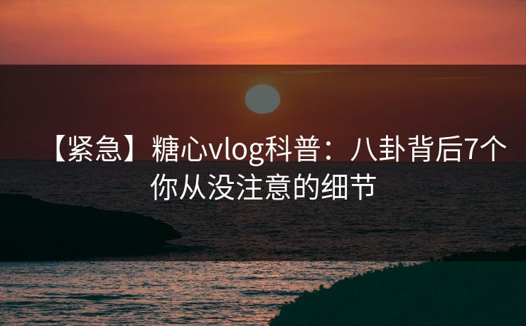 【紧急】糖心vlog科普：八卦背后7个你从没注意的细节