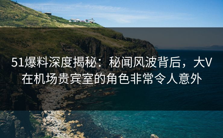 51爆料深度揭秘:秘闻风波背后,大V在机场贵宾室的角色非常令人意外